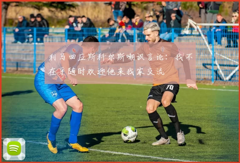 利马回应斯科尔斯嘲讽言论：我不在乎随时欢迎他来我家交流