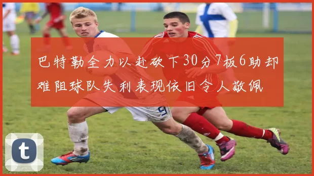 巴特勒全力以赴砍下30分7板6助却难阻球队失利表现依旧令人敬佩