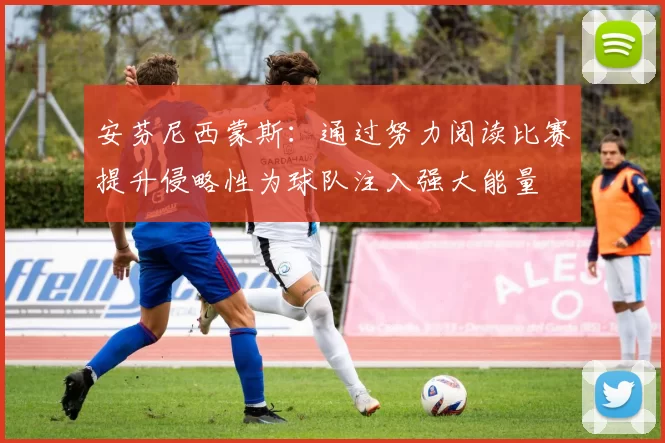 安芬尼西蒙斯：通过努力阅读比赛提升侵略性为球队注入强大能量