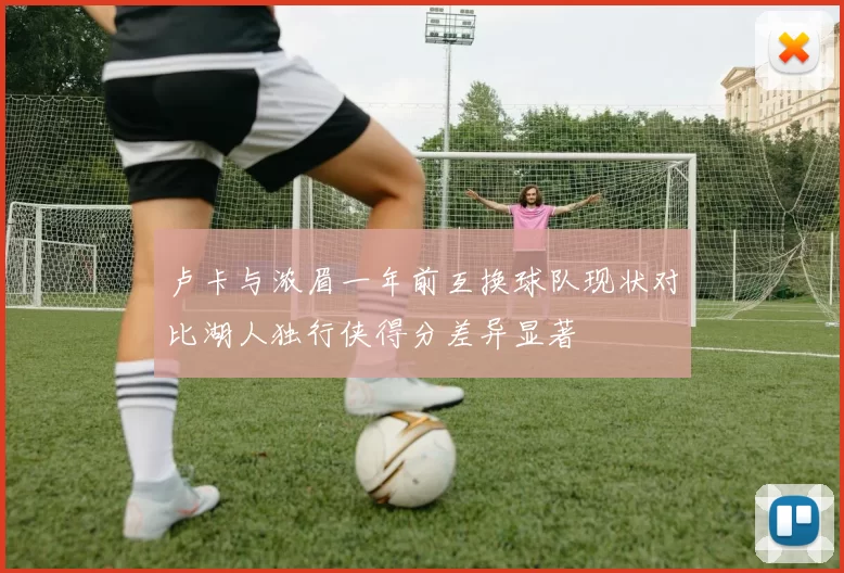 卢卡与浓眉一年前互换球队现状对比湖人独行侠得分差异显著