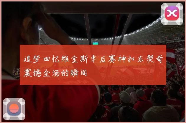 追梦回忆维金斯季后赛神扣东契奇震撼全场的瞬间