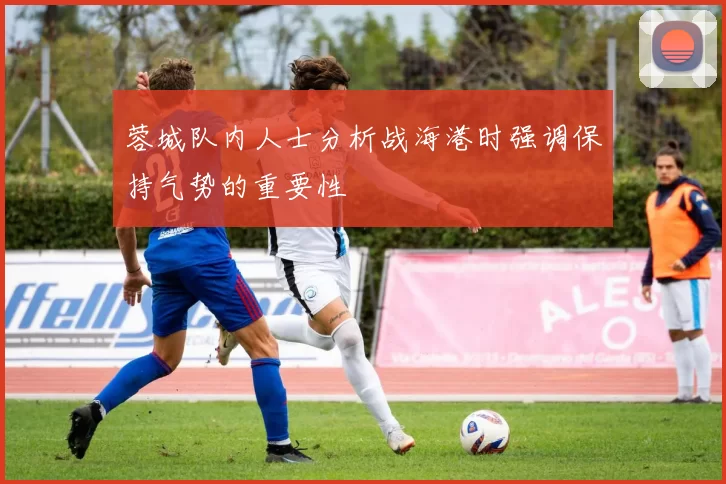 蓉城队内人士分析战海港时强调保持气势的重要性