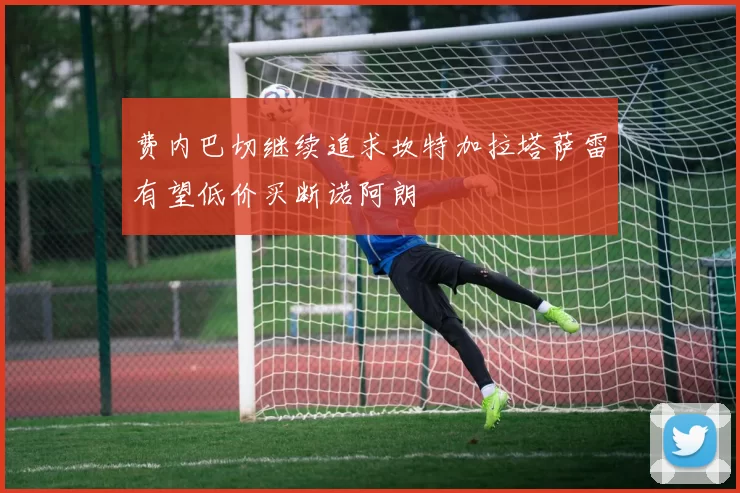 费内巴切继续追求坎特加拉塔萨雷有望低价买断诺阿朗