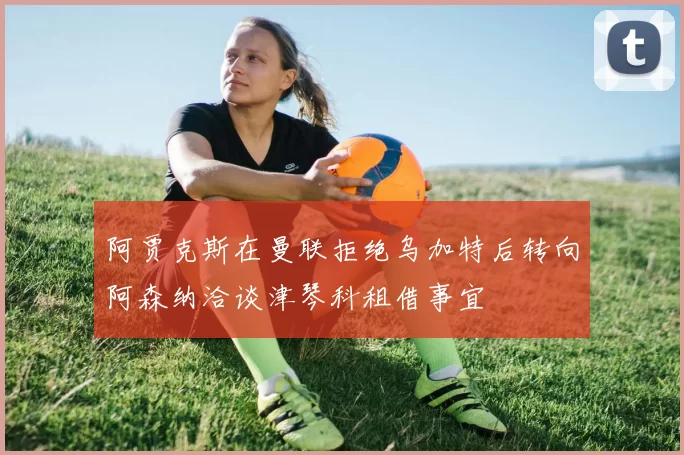 阿贾克斯在曼联拒绝乌加特后转向阿森纳洽谈津琴科租借事宜