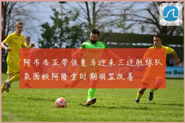 阿韦洛亚带领皇马迎来三连胜球队氛围较阿隆索时期明显改善