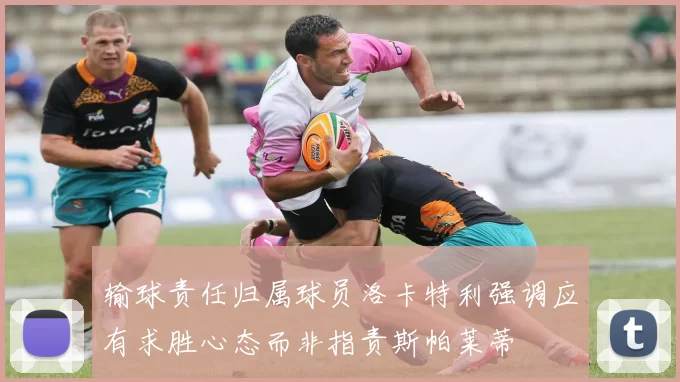 输球责任归属球员洛卡特利强调应有求胜心态而非指责斯帕莱蒂